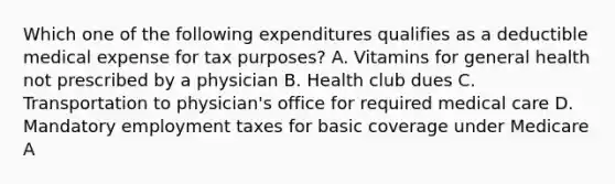 Which one of the following expenditures qualifies as a deductible medical expense for tax purposes? A. Vitamins for general health not prescribed by a physician B. Health club dues C. Transportation to physician's office for required medical care D. Mandatory employment taxes for basic coverage under Medicare A