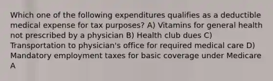 Which one of the following expenditures qualifies as a deductible medical expense for tax purposes? A) Vitamins for general health not prescribed by a physician B) Health club dues C) Transportation to physician's office for required medical care D) Mandatory employment taxes for basic coverage under Medicare A