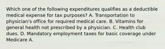 Which one of the following expenditures qualifies as a deductible medical expense for tax purposes? A. Transportation to physician's office for required medical care. B. Vitamins for general health not prescribed by a physician. C. Health club dues. D. Mandatory employment taxes for basic coverage under Medicare A.