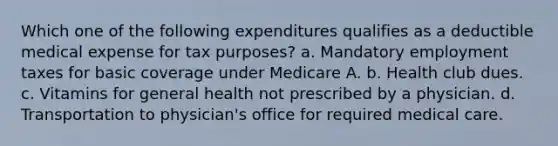 Which one of the following expenditures qualifies as a deductible medical expense for tax purposes? a. Mandatory employment taxes for basic coverage under Medicare A. b. Health club dues. c. Vitamins for general health not prescribed by a physician. d. Transportation to physician's office for required medical care.