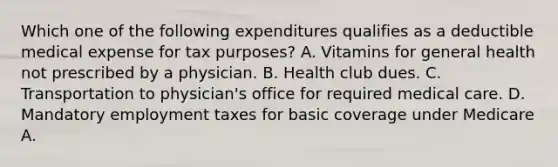 Which one of the following expenditures qualifies as a deductible medical expense for tax purposes? A. Vitamins for general health not prescribed by a physician. B. Health club dues. C. Transportation to physician's office for required medical care. D. Mandatory employment taxes for basic coverage under Medicare A.