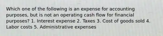 Which one of the following is an expense for accounting purposes, but is not an operating cash flow for financial purposes? 1. Interest expense 2. Taxes 3. Cost of goods sold 4. Labor costs 5. Administrative expenses