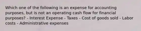 Which one of the following is an expense for accounting purposes, but is not an operating cash flow for financial purposes? - Interest Expense - Taxes - Cost of goods sold - Labor costs - Administrative expenses