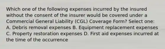 Which one of the following expenses incurred by the insured without the consent of the insurer would be covered under a Commercial General Liability (CGL) Coverage Form? Select one: A. Debris removal expenses B. Equipment replacement expenses C. Property restoration expenses D. First aid expenses incurred at the time of the occurrence