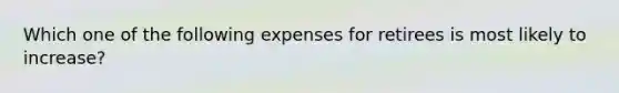 Which one of the following expenses for retirees is most likely to increase?