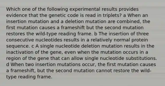 Which one of the following experimental results provides evidence that the genetic code is read in triplets? a When an insertion mutation and a deletion mutation are combined, the first mutation causes a frameshift but the second mutation restores the wild-type reading frame. b The insertion of three consecutive nucleotides results in a relatively normal protein sequence. c A single nucleotide deletion mutation results in the inactivation of the gene, even when the mutation occurs in a region of the gene that can allow single nucleotide substitutions. d When two insertion mutations occur, the first mutation causes a frameshift, but the second mutation cannot restore the wild-type reading frame.