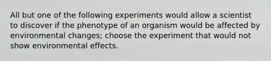 All but one of the following experiments would allow a scientist to discover if the phenotype of an organism would be affected by environmental changes; choose the experiment that would not show environmental effects.