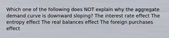 Which one of the following does NOT explain why the aggregate demand curve is downward sloping? The interest rate effect The entropy effect The real balances effect The foreign purchases effect