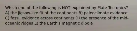 Which one of the following is NOT explained by Plate Tectonics? A) the jigsaw-like fit of the continents B) paleoclimate evidence C) fossil evidence across continents D) the presence of the mid-oceanic ridges E) the Earth's magnetic dipole