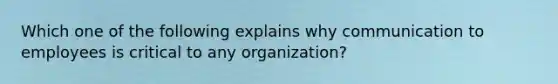 Which one of the following explains why communication to employees is critical to any organization?