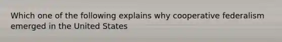 Which one of the following explains why cooperative federalism emerged in the United States