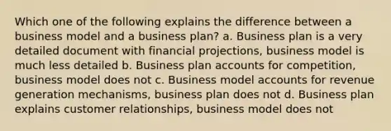 Which one of the following explains the difference between a business model and a business plan? a. Business plan is a very detailed document with financial projections, business model is much less detailed b. Business plan accounts for competition, business model does not c. Business model accounts for revenue generation mechanisms, business plan does not d. Business plan explains customer relationships, business model does not