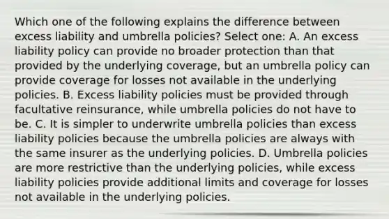 Which one of the following explains the difference between excess liability and umbrella policies? Select one: A. An excess liability policy can provide no broader protection than that provided by the underlying coverage, but an umbrella policy can provide coverage for losses not available in the underlying policies. B. Excess liability policies must be provided through facultative reinsurance, while umbrella policies do not have to be. C. It is simpler to underwrite umbrella policies than excess liability policies because the umbrella policies are always with the same insurer as the underlying policies. D. Umbrella policies are more restrictive than the underlying policies, while excess liability policies provide additional limits and coverage for losses not available in the underlying policies.