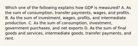 Which one of the following explains how GDP is measured? A. As the sum of consumption, transfer payments, wages, and profits. B. As the sum of investment, wages, profits, and intermediate production. C. As the sum of consumption, investment, government purchases, and net exports D. As the sum of final goods and services, intermediate goods, transfer payments, and rent.