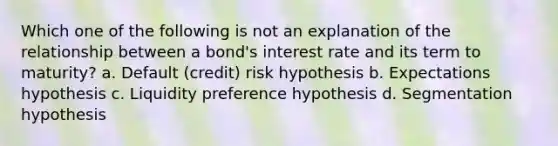 Which one of the following is not an explanation of the relationship between a bond's interest rate and its term to maturity? a. Default (credit) risk hypothesis b. Expectations hypothesis c. Liquidity preference hypothesis d. Segmentation hypothesis