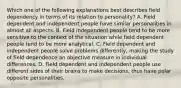 Which one of the following explanations best describes field dependency in terms of its relation to personality? A. Field dependent and independent people have similar personalities in almost all aspects. B. Field independent people tend to be more sensitive to the context of the situation while field dependent people tend to be more analytical. C. Field dependent and independent people solve problems differently, making the study of field dependence an objective measure in individual differences. D. Field dependent and independent people use different sides of their brains to make decisions, thus have polar opposite personalities.