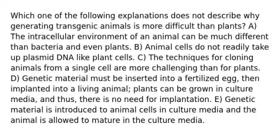 Which one of the following explanations does not describe why generating <a href='https://www.questionai.com/knowledge/kZ7F5BZ0B2-transgenic-animals' class='anchor-knowledge'>transgenic animals</a> is more difficult than plants? A) The intracellular environment of an animal can be much different than bacteria and even plants. B) Animal cells do not readily take up plasmid DNA like plant cells. C) The techniques for cloning animals from a single cell are more challenging than for plants. D) Genetic material must be inserted into a fertilized egg, then implanted into a living animal; plants can be grown in culture media, and thus, there is no need for implantation. E) Genetic material is introduced to animal cells in culture media and the animal is allowed to mature in the culture media.