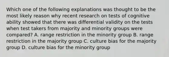 Which one of the following explanations was thought to be the most likely reason why recent research on tests of cognitive ability showed that there was differential validity on the tests when test takers from majority and minority groups were compared? A. range restriction in the minority group B. range restriction in the majority group C. culture bias for the majority group D. culture bias for the minority group