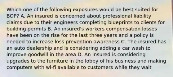 Which one of the following exposures would be best suited for BOP? A. An insured is concerned about professional liability claims due to their engineers completing blueprints to clients for building permits B. An insured's workers compensation losses have been on the rise for the last three years and a policy is needed to increase loss prevention awareness C. The insured has an auto dealership and is considering adding a car wash to improve goodwill in the area D. An insured is considering upgrades to the furniture in the lobby of his business and making computers with wi-fi available to customers while they wait