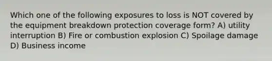 Which one of the following exposures to loss is NOT covered by the equipment breakdown protection coverage form? A) utility interruption B) Fire or combustion explosion C) Spoilage damage D) Business income