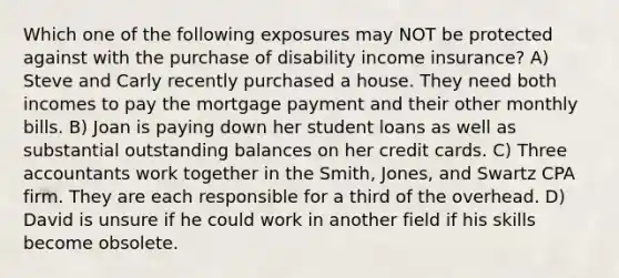 Which one of the following exposures may NOT be protected against with the purchase of disability income insurance? A) Steve and Carly recently purchased a house. They need both incomes to pay the mortgage payment and their other monthly bills. B) Joan is paying down her student loans as well as substantial outstanding balances on her credit cards. C) Three accountants work together in the Smith, Jones, and Swartz CPA firm. They are each responsible for a third of the overhead. D) David is unsure if he could work in another field if his skills become obsolete.