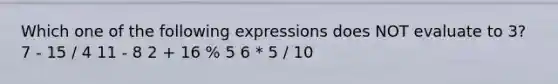 Which one of the following expressions does NOT evaluate to 3? 7 - 15 / 4 11 - 8 2 + 16 % 5 6 * 5 / 10