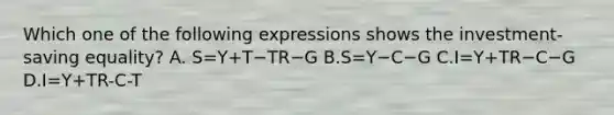 Which one of the following expressions shows the​ investment-saving equality? A. S=Y+T−TR−G B.S=Y−C−G C.I=Y+TR−C−G D.I=Y+TR-C-T