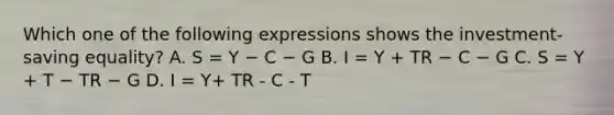 Which one of the following expressions shows the​ investment-saving equality? A. S = Y − C − G B. I = Y + TR − C − G C. S = Y + T − TR − G D. I = Y+ TR - C - T