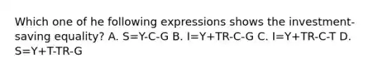 Which one of he following expressions shows the investment-saving equality? A. S=Y-C-G B. I=Y+TR-C-G C. I=Y+TR-C-T D. S=Y+T-TR-G