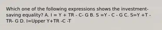 Which one of the following expressions shows the​ investment-saving equality? A. I = Y + TR - C- G B. S =Y - C - G C. S=Y +T -TR- G D. I=Upper Y+TR -C -T