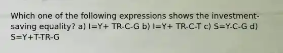 Which one of the following expressions shows the investment-saving equality? a) I=Y+ TR-C-G b) I=Y+ TR-C-T c) S=Y-C-G d) S=Y+T-TR-G