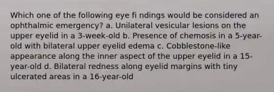 Which one of the following eye fi ndings would be considered an ophthalmic emergency? a. Unilateral vesicular lesions on the upper eyelid in a 3-week-old b. Presence of chemosis in a 5-year-old with bilateral upper eyelid edema c. Cobblestone-like appearance along the inner aspect of the upper eyelid in a 15-year-old d. Bilateral redness along eyelid margins with tiny ulcerated areas in a 16-year-old