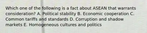 Which one of the following is a fact about ASEAN that warrants​ consideration? A. Political stability B. Economic cooperation C. Common tariffs and standards D. Corruption and shadow markets E. Homogeneous cultures and politics