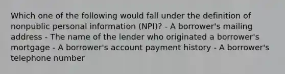 Which one of the following would fall under the definition of nonpublic personal information (NPI)? - A borrower's mailing address - The name of the lender who originated a borrower's mortgage - A borrower's account payment history - A borrower's telephone number