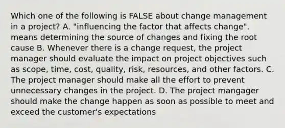 Which one of the following is FALSE about change management in a project? A. "influencing the factor that affects change". means determining the source of changes and fixing the root cause B. Whenever there is a change request, the project manager should evaluate the impact on project objectives such as scope, time, cost, quality, risk, resources, and other factors. C. The project manager should make all the effort to prevent unnecessary changes in the project. D. The project mangager should make the change happen as soon as possible to meet and exceed the customer's expectations