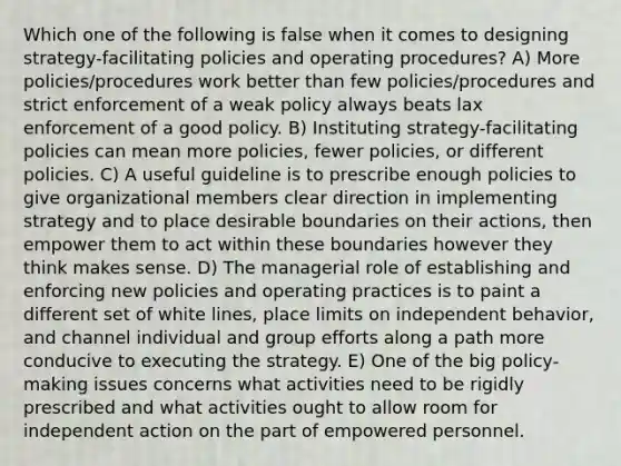 Which one of the following is false when it comes to designing strategy-facilitating policies and operating procedures? A) More policies/procedures work better than few policies/procedures and strict enforcement of a weak policy always beats lax enforcement of a good policy. B) Instituting strategy-facilitating policies can mean more policies, fewer policies, or different policies. C) A useful guideline is to prescribe enough policies to give organizational members clear direction in implementing strategy and to place desirable boundaries on their actions, then empower them to act within these boundaries however they think makes sense. D) The managerial role of establishing and enforcing new policies and operating practices is to paint a different set of white lines, place limits on independent behavior, and channel individual and group efforts along a path more conducive to executing the strategy. E) One of the big policy-making issues concerns what activities need to be rigidly prescribed and what activities ought to allow room for independent action on the part of empowered personnel.