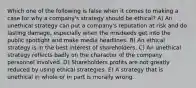 Which one of the following is false when it comes to making a case for why a company's strategy should be ethical? A) An unethical strategy can put a company's reputation at risk and do lasting damage, especially when the misdeeds get into the public spotlight and make media headlines. B) An ethical strategy is in the best interest of shareholders. C) An unethical strategy reflects badly on the character of the company personnel involved. D) Shareholders profits are not greatly reduced by using ethical strategies. E) A strategy that is unethical in whole or in part is morally wrong.