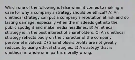 Which one of the following is false when it comes to making a case for why a company's strategy should be ethical? A) An unethical strategy can put a company's reputation at risk and do lasting damage, especially when the misdeeds get into the public spotlight and make media headlines. B) An ethical strategy is in the best interest of shareholders. C) An unethical strategy reflects badly on the character of the company personnel involved. D) Shareholders profits are not greatly reduced by using ethical strategies. E) A strategy that is unethical in whole or in part is morally wrong.