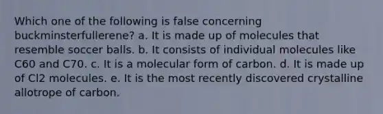 Which one of the following is false concerning buckminsterfullerene? a. It is made up of molecules that resemble soccer balls. b. It consists of individual molecules like C60 and C70. c. It is a molecular form of carbon. d. It is made up of Cl2 molecules. e. It is the most recently discovered crystalline allotrope of carbon.