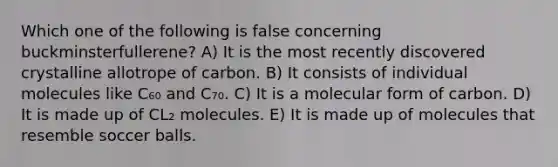 Which one of the following is false concerning buckminsterfullerene? A) It is the most recently discovered crystalline allotrope of carbon. B) It consists of individual molecules like C₆₀ and C₇₀. C) It is a molecular form of carbon. D) It is made up of CL₂ molecules. E) It is made up of molecules that resemble soccer balls.