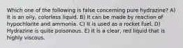 Which one of the following is false concerning pure hydrazine? A) It is an oily, colorless liquid. B) It can be made by reaction of hypochlorite and ammonia. C) It is used as a rocket fuel. D) Hydrazine is quite poisonous. E) It is a clear, red liquid that is highly viscous.