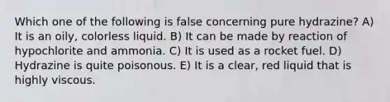 Which one of the following is false concerning pure hydrazine? A) It is an oily, colorless liquid. B) It can be made by reaction of hypochlorite and ammonia. C) It is used as a rocket fuel. D) Hydrazine is quite poisonous. E) It is a clear, red liquid that is highly viscous.