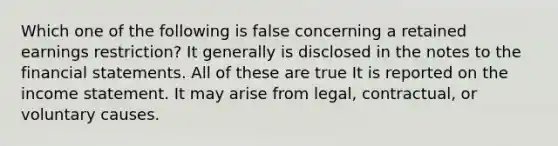 Which one of the following is false concerning a retained earnings restriction? It generally is disclosed in the notes to the financial statements. All of these are true It is reported on the income statement. It may arise from legal, contractual, or voluntary causes.