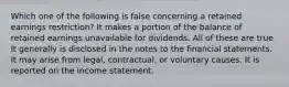 Which one of the following is false concerning a retained earnings restriction? It makes a portion of the balance of retained earnings unavailable for dividends. All of these are true It generally is disclosed in the notes to the financial statements. It may arise from legal, contractual, or voluntary causes. It is reported on the income statement.