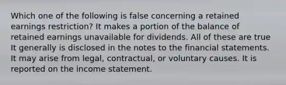 Which one of the following is false concerning a retained earnings restriction? It makes a portion of the balance of retained earnings unavailable for dividends. All of these are true It generally is disclosed in the notes to the <a href='https://www.questionai.com/knowledge/kFBJaQCz4b-financial-statements' class='anchor-knowledge'>financial statements</a>. It may arise from legal, contractual, or voluntary causes. It is reported on the <a href='https://www.questionai.com/knowledge/kCPMsnOwdm-income-statement' class='anchor-knowledge'>income statement</a>.