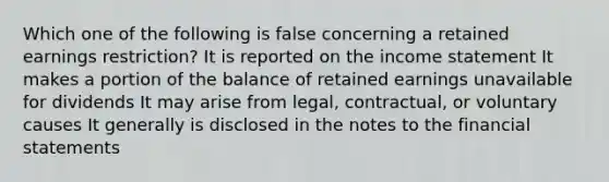 Which one of the following is false concerning a retained earnings restriction? It is reported on the income statement It makes a portion of the balance of retained earnings unavailable for dividends It may arise from legal, contractual, or voluntary causes It generally is disclosed in the notes to the financial statements