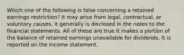 Which one of the following is false concerning a retained earnings restriction? It may arise from legal, contractual, or voluntary causes. It generally is disclosed in the notes to the financial statements. All of these are true It makes a portion of the balance of retained earnings unavailable for dividends. It is reported on the income statement.