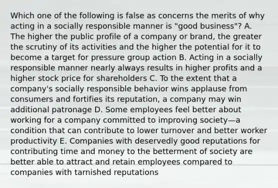 Which one of the following is false as concerns the merits of why acting in a socially responsible manner is "good business"? A. The higher the public profile of a company or brand, the greater the scrutiny of its activities and the higher the potential for it to become a target for pressure group action B. Acting in a socially responsible manner nearly always results in higher profits and a higher stock price for shareholders C. To the extent that a company's socially responsible behavior wins applause from consumers and fortifies its reputation, a company may win additional patronage D. Some employees feel better about working for a company committed to improving society—a condition that can contribute to lower turnover and better worker productivity E. Companies with deservedly good reputations for contributing time and money to the betterment of society are better able to attract and retain employees compared to companies with tarnished reputations