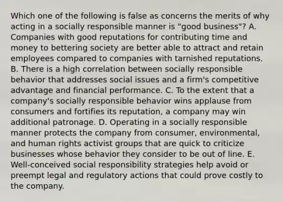 Which one of the following is false as concerns the merits of why acting in a socially responsible manner is "good business"? A. Companies with good reputations for contributing time and money to bettering society are better able to attract and retain employees compared to companies with tarnished reputations. B. There is a high correlation between socially responsible behavior that addresses social issues and a firm's competitive advantage and financial performance. C. To the extent that a company's socially responsible behavior wins applause from consumers and fortifies its reputation, a company may win additional patronage. D. Operating in a socially responsible manner protects the company from consumer, environmental, and human rights activist groups that are quick to criticize businesses whose behavior they consider to be out of line. E. Well-conceived social responsibility strategies help avoid or preempt legal and regulatory actions that could prove costly to the company.