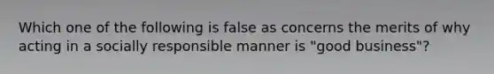 Which one of the following is false as concerns the merits of why acting in a socially responsible manner is "good business"?